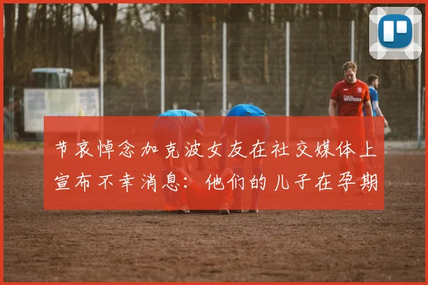 节哀悼念加克波女友在社交媒体上宣布不幸消息：他们的儿子在孕期夭折