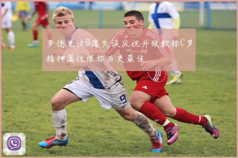 罗德里谈B席失误庆祝并致歉称C罗精神属性堪称历史最佳