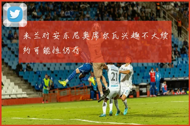 米兰对安东尼奥席尔瓦兴趣不大续约可能性仍存
