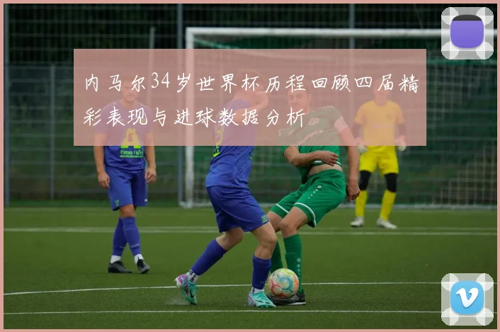 内马尔34岁世界杯历程回顾四届精彩表现与进球数据分析