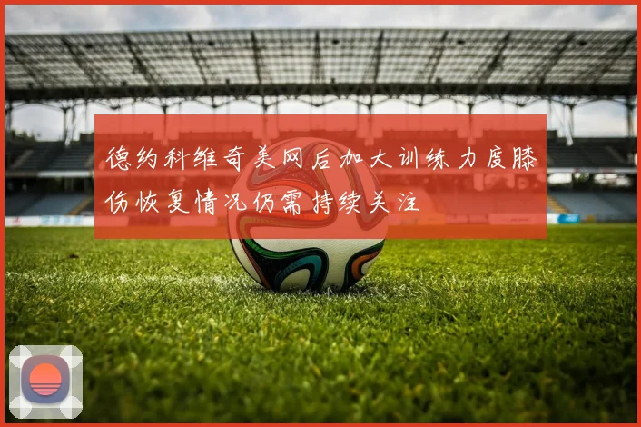 德约科维奇美网后加大训练力度膝伤恢复情况仍需持续关注