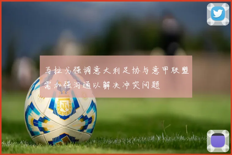 马拉戈强调意大利足协与意甲联盟需加强沟通以解决冲突问题