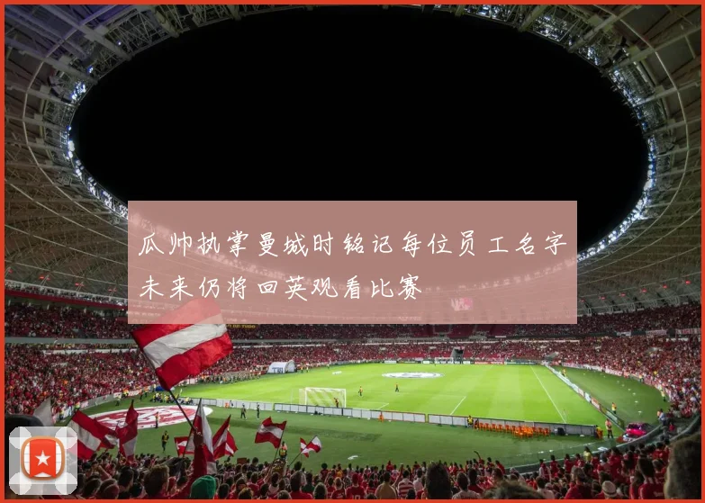瓜帅执掌曼城时铭记每位员工名字未来仍将回英观看比赛