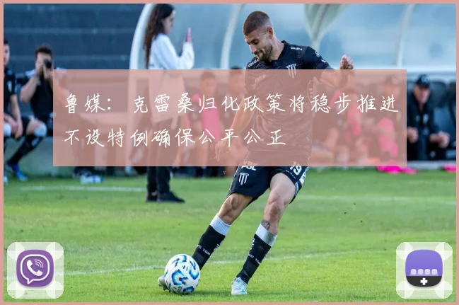鲁媒：克雷桑归化政策将稳步推进不设特例确保公平公正