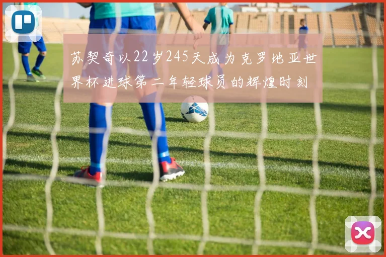 苏契奇以22岁245天成为克罗地亚世界杯进球第二年轻球员的辉煌时刻