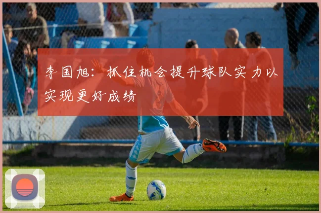 李国旭：抓住机会提升球队实力以实现更好成绩