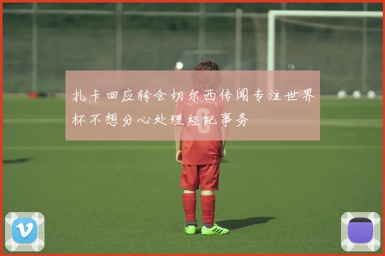 扎卡回应转会切尔西传闻专注世界杯不想分心处理经纪事务