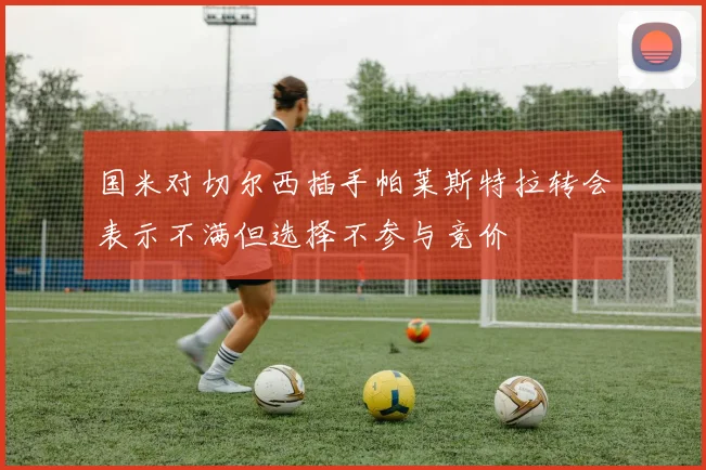 国米对切尔西插手帕莱斯特拉转会表示不满但选择不参与竞价