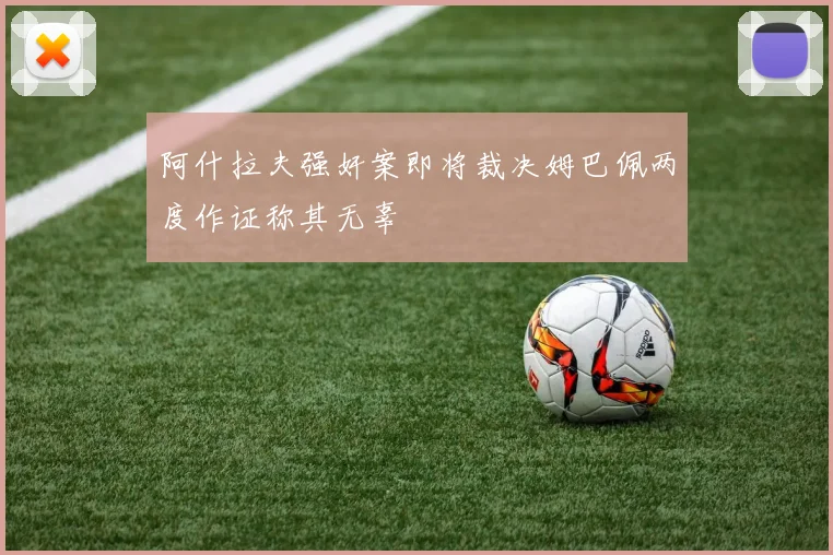 阿什拉夫强奸案即将裁决姆巴佩两度作证称其无辜