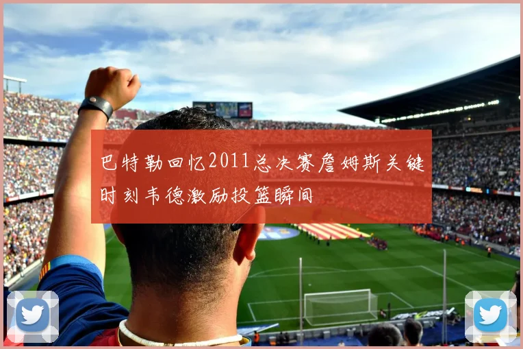 巴特勒回忆2011总决赛詹姆斯关键时刻韦德激励投篮瞬间