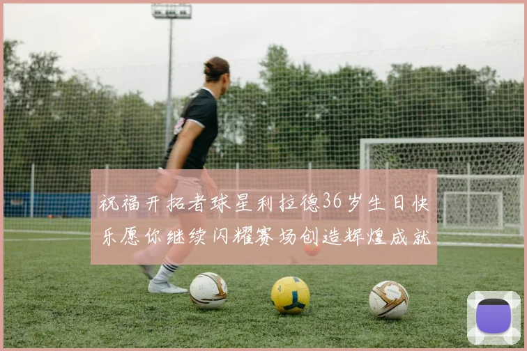 祝福开拓者球星利拉德36岁生日快乐愿你继续闪耀赛场创造辉煌成就