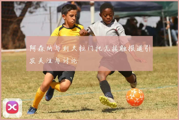 阿森纳与利夫拉门托无接触报道引发关注与讨论