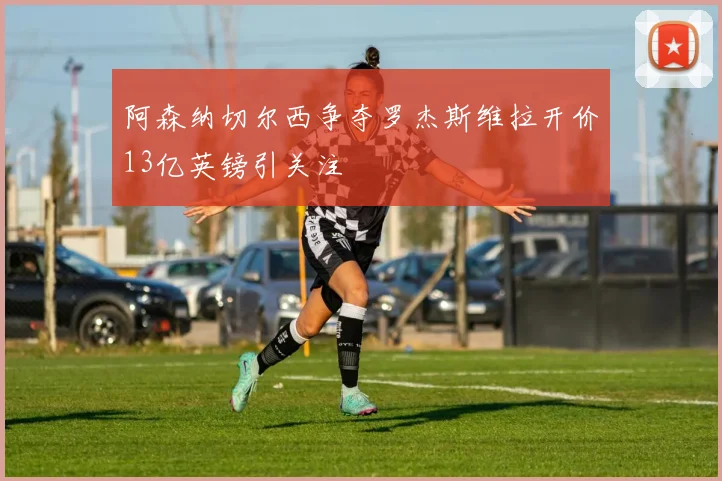 阿森纳切尔西争夺罗杰斯维拉开价13亿英镑引关注